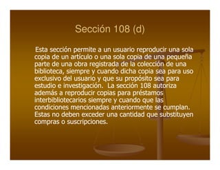 Sección 108 (d)
 Esta sección permite a un usuario reproducir una sola
copia de un artículo o una sola copia de una pequeña
parte de una obra registrada de la colección de una
biblioteca,
biblioteca, siempre y cuando dicha copia sea para uso
exclusivo del usuario y que su propósito sea para
estudio e investigación. La sección 108 autoriza
           investigación.
además a reproducir copias para préstamos
interbibliotecarios siempre y cuando que las
condiciones mencionadas anteriormente se cumplan.
                                            cumplan.
Estas no deben exceder una cantidad que substituyen
compras o suscripciones.
             suscripciones.
 
