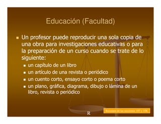 Educación (Facultad)

Un profesor puede reproducir una sola copia de
una obra para investigaciones educativas o para
la preparación de un curso cuando se trate de lo
siguiente:
siguiente:
  un capítulo de un libro
  un artículo de una revista o periódico
  un cuento corto, ensayo corto o poema corto
              corto,
  un plano, gráfica, diagrama, dibujo o lámina de un
      plano, gráfica, diagrama,
  libro,
  libro, revista o periódico


                                     Resumen de las secciones 107 y 108.
                             R
                             e
 