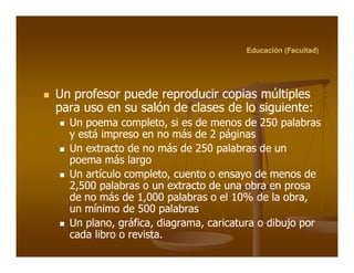 Educación (Facultad)




Un profesor puede reproducir copias múltiples
para uso en su salón de clases de lo siguiente:
                                     siguiente:
  Un poema completo, si es de menos de 250 palabras
             completo,
  y está impreso en no más de 2 páginas
  Un extracto de no más de 250 palabras de un
  poema más largo
  Un artículo completo, cuento o ensayo de menos de
              completo,
  2,500 palabras o un extracto de una obra en prosa
  de no más de 1,000 palabras o el 10% de la obra,
                                               obra,
  un mínimo de 500 palabras
  Un plano, gráfica, diagrama, caricatura o dibujo por
     plano, gráfica, diagrama,
  cada libro o revista.
               revista.
 