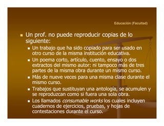 Educación (Facultad)


Un prof. no puede reproducir copias de lo
    prof.
siguiente:
siguiente:
  Un trabajo que ha sido copiado para ser usado en
  otro curso de la misma institución educativa.
                                       educativa.
  Un poema corto, artículo, cuento, ensayo o dos
              corto, artículo, cuento,
  extractos del mismo autor: ni tampoco más de tres
                         autor:
  partes de la misma obra durante un mismo curso.curso.
  Más de nueve veces para una misma clase durante el
  mismo curso.
          curso.
  Trabajos que sustituyan una antología, se acumulen y
                                  antología,
  se reproduzcan como si fuera una sola obra.obra.
  Los llamados consumable works los cuales incluyen
  cuadernos de ejercicios, pruebas, y hojas de
                 ejercicios, pruebas,
  contestaciones durante el curso.
                               curso.
 