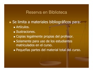 Reserva en Biblioteca

Se limita a materiales bibliográficos para:
                                      para:
  Artículos.
  Artículos.
  Ilustraciones.
  Ilustraciones.
  Copias legalmente propias del profesor.
                                profesor.
  Solamente para uso de los estudiantes
  matriculados en el curso.
                     curso.
  Pequeñas partes del material total del curso.
                                         curso.
 