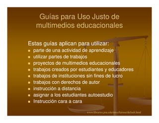 Guías para Uso Justo de
   multimedios educacionales

Estas guías aplican para utilizar:
                         utilizar:
  parte de una actividad de aprendizaje
  utilizar partes de trabajos
  proyectos de multimedios educacionales
  trabajos creados por estudiantes y educadores
  trabajos de instituciones sin fines de lucro
  trabajos con derechos de autor
  instrucción a distancia
  asignar a los estudiantes autoestudio
  Instrucción cara a cara

                          www.libraries.psu.edu/mtss/fairuse/default.html
 