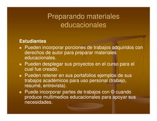 Preparando materiales
                educacionales

Estudiantes
  Pueden incorporar porciones de trabajos adquiridos con
  derechos de autor para preparar materiales
  educacionales.
  Pueden desplegar sus proyectos en el curso para el
  cual fue creado.
  Pueden retener en sus portafolios ejemplos de sus
  trabajos académicos para uso personal (trabajo,
  resumé, entrevista).
  Puede incorporar partes de trabajos con © cuando
  produce multimedios educacionales para apoyar sus
  necesidades.
 