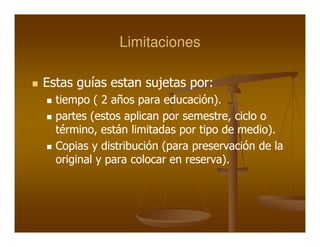 Limitaciones

Estas guías estan sujetas por:
                          por:
  tiempo ( 2 años para educación).
                        educación).
  partes (estos aplican por semestre, ciclo o
                            semestre,
  término,
  término, están limitadas por tipo de medio).
                                       medio).
  Copias y distribución (para preservación de la
  original y para colocar en reserva).
                             reserva).
 