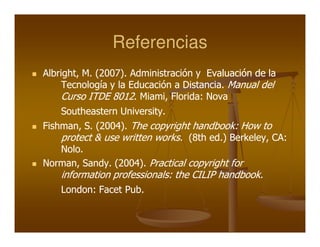 Referencias
Albright, M. (2007). Administración y Evaluación de la
     Tecnología y la Educación a Distancia. Manual del
     Curso ITDE 8012. Miami, Florida: Nova
    Southeastern University.
                 University.
Fishman, S. (2004). The copyright handbook: How to
    protect & use written works. (8th ed.) Berkeley, CA:
    Nolo.
Norman, Sandy. (2004). Practical copyright for
    information professionals: the CILIP handbook.
    London: Facet Pub.
 