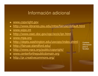 Información adicional
www.copyright.gov
http://www.libraries.psu.edu/mtss/fairuse/default.html
www.wipo.int
http://www.osec.doc.gov/ogc/occic/ipr.html
www.mpa.org
http://depts.washington.edu/uwcopy/index.shtml      Contiene
                                                    información
http://fairuse.standford.edu/                       para la
                                                    facultad.
http://www.nacs.org/public/copyright/
www.centerforthepublicdomain.org
http://pr.creativecommons.org/
 