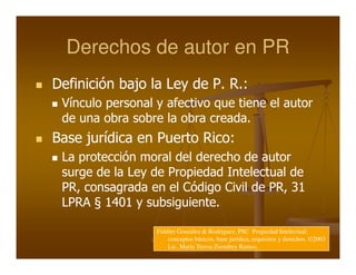 Derechos de autor en PR
Definición bajo la Ley de P. R.:
 Vínculo personal y afectivo que tiene el autor
 de una obra sobre la obra creada.
Base jurídica en Puerto Rico:
 La protección moral del derecho de autor
 surge de la Ley de Propiedad Intelectual de
 PR, consagrada en el Código Civil de PR, 31
 LPRA § 1401 y subsiguiente.

                  Fiddler González & Rodríguez, PSC Propiedad Intelectual:
                      conceptos básicos, base jurídica, requisitos y derechos. ©2003
                      Lic. María Teresa Zsendrey Ramos.
 