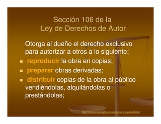 Sección 106 de la
     Ley de Derechos de Autor

Otorga al dueño el derecho exclusivo
para autorizar a otros a lo siguiente:
 reproducir la obra en copias;
 preparar obras derivadas;
 distribuir copias de la obra al público
vendiéndolas, alquilándolas o
prestándolas;

                    http://www.copyright.gov/circs/circ1-español.html
 