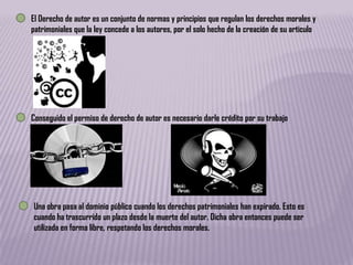 El Derecho de autor es un conjunto de normas y principios que regulan los derechos morales y
patrimoniales que la ley concede a los autores, por el solo hecho de la creación de su articulo




Conseguido el permiso de derecho de autor es necesario darle crédito por su trabajo




Una obra pasa al dominio público cuando los derechos patrimoniales han expirado. Esto es
cuando ha trascurrido un plazo desde la muerte del autor. Dicha obra entonces puede ser
utilizada en forma libre, respetando los derechos morales.
 