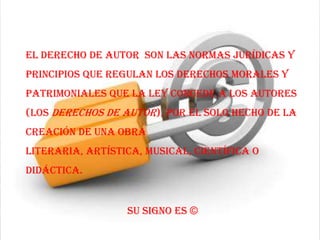 El derecho de autor son las normas jurídicas y
principios que regulan los derechos morales y
patrimoniales que la ley concede a los autores
(los derechos de autor), por el solo hecho de la
creación de una obra
literaria, artística, musical, científica o
didáctica.


                  Su signo es ©
 