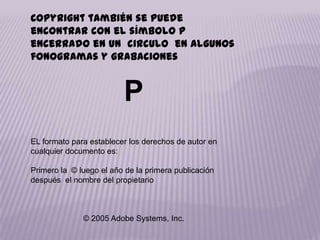 Copyright también se puede
encontrar con el símbolo p
encerrado en un circulo en algunos
fonogramas y grabaciones


                         P
EL formato para establecer los derechos de autor en
cualquier documento es:

Primero la © luego el año de la primera publicación
después el nombre del propietario



              © 2005 Adobe Systems, Inc.
 