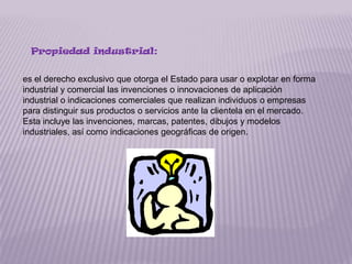 Propiedad industrial:


es el derecho exclusivo que otorga el Estado para usar o explotar en forma
industrial y comercial las invenciones o innovaciones de aplicación
industrial o indicaciones comerciales que realizan individuos o empresas
para distinguir sus productos o servicios ante la clientela en el mercado.
Esta incluye las invenciones, marcas, patentes, dibujos y modelos
industriales, así como indicaciones geográficas de origen.
 