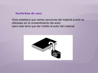 Doctrina de uso:

•Esta establece que ciertas secciones del material puede se
utilizadas sin el consentimiento del autor.
•pero este tiene que dar crédito al autor del material.
 