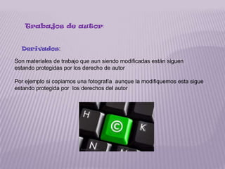 Trabajos de autor:


  Derivados:

Son materiales de trabajo que aun siendo modificadas están siguen
estando protegidas por los derecho de autor

Por ejemplo si copiamos una fotografía aunque la modifiquemos esta sigue
estando protegida por los derechos del autor
 