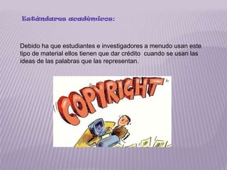 Estándares académicos:



Debido ha que estudiantes e investigadores a menudo usan este
tipo de material ellos tienen que dar crédito cuando se usan las
ideas de las palabras que las representan.
 