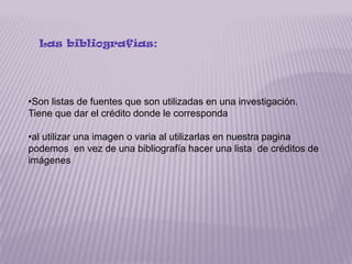 Las bibliografías:




•Son listas de fuentes que son utilizadas en una investigación.
Tiene que dar el crédito donde le corresponda

•al utilizar una imagen o varia al utilizarlas en nuestra pagina
podemos en vez de una bibliografía hacer una lista de créditos de
imágenes
 