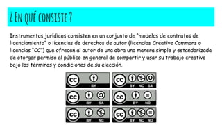 ¿Enquéconsiste?
Instrumentos jurídicos consisten en un conjunto de “modelos de contratos de
licenciamiento” o licencias de derechos de autor (licencias Creative Commons o
licencias “CC”) que ofrecen al autor de una obra una manera simple y estandarizada
de otorgar permiso al público en general de compartir y usar su trabajo creativo
bajo los términos y condiciones de su elección.
 