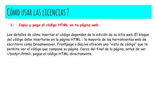 Cómousarlaslicencias?
1: Copia y pega el código HTML en tu página web.
Los detalles de cómo insertar el código dependen de la edición de su sitio web. El bloque
del código debe insertarse en la página HTML - la mayoría de las herramientas web de
escritorio como Dreamweaver, Frontpage o GoLive ofrecen una "vista de código" que te
permite ver el código que compone su página. Cerca del final de la página, antes de ver
</body></html>, pegue el código HTML directamente.
 