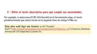 2 : Edite el texto descriptivo para que cumpla sus necesidades.
Por ejemplo, si selecciona CC BY (Atribución) en la herramienta elige, el texto
predeterminado que usted recibe en la segunda línea de código HTML es:
Esta obra está bajo una licencia <a rel="license"
href="http://creativecommons.org/licenses/by/3.0/deed.en_US">Creative Commons
Atribución 3.0 Unported License</a>.
Esta obra está bajo una licencia <a rel="license"
href="http://creativecommons.org/licenses/by/3.0/deed.en_US">Creative Commons
Atribución 3.0 Unported License</a>.
 