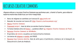 RECURSOSCREATIVECOMMONS
Algunos enlaces a recursos Creative Commons que podremos usar, citando la fuente, para elaborar
nuestros materiales didácticos con total tranquilidad.
 Banco de imágenes en castellano con licencias CC: www.pixalia.net
 Buscador de recursos con licencia CC: http://search.creativecommons.org/
 Musica Creative Commons
 Freesound project , base de datos con sonidos Creative Commons.
 Ya hemos hablado antes de Flickrcc , y podemos añadir las imágenes Creative Commons de Flickr .
 Recursos Creative Commons en WikiMedia .
 El periódico 20 minutos se publica con licencia Creative Commons.
 Los bancos de imágenes y sonidos del CNICE.
 Recursos bajo licencias abiertas. Guía de estilo para el bachillerato a distancia de la Consejería de
Educación de la Junta de Andalucía
 