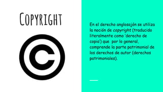 Copyright En el derecho anglosajón se utiliza
la noción de copyright (traducido
literalmente como ‘derecho de
copia’) que por lo general,
comprende la parte patrimonial de
los derechos de autor (derechos
patrimoniales).
 