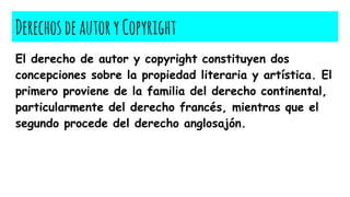 DerechosdeautoryCopyright
El derecho de autor y copyright constituyen dos
concepciones sobre la propiedad literaria y artística. El
primero proviene de la familia del derecho continental,
particularmente del derecho francés, mientras que el
segundo procede del derecho anglosajón.
 
