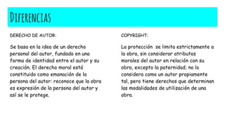 Diferencias
DERECHO DE AUTOR:
Se basa en la idea de un derecho
personal del autor, fundado en una
forma de identidad entre el autor y su
creación. El derecho moral está
constituido como emanación de la
persona del autor: reconoce que la obra
es expresión de la persona del autor y
así se le protege.
COPYRIGHT:
La protección se limita estrictamente a
la obra, sin considerar atributos
morales del autor en relación con su
obra, excepto la paternidad; no lo
considera como un autor propiamente
tal, pero tiene derechos que determinan
las modalidades de utilización de una
obra.
 