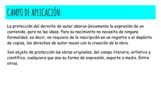 CAMPODEAPLICACIÓN:
La protección del derecho de autor abarca únicamente la expresión de un
contenido, pero no las ideas. Para su nacimiento no necesita de ninguna
formalidad, es decir, no requiere de la inscripción en un registro o el depósito
de copias, los derechos de autor nacen con la creación de la obra.
Son objeto de protección las obras originales, del campo literario, artístico y
científico, cualquiera que sea su forma de expresión, soporte o medio. Entre
otras.
 