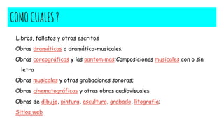 COMOCUALES?
Libros, folletos y otros escritos
Obras dramáticas o dramático-musicales;
Obras coreográficas y las pantomimas;Composiciones musicales con o sin
letra
Obras musicales y otras grabaciones sonoras;
Obras cinematográficas y otras obras audiovisuales
Obras de dibujo, pintura, escultura, grabado, litografía;
Sitios web
 