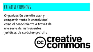 CREATIVECOMMONS
Organización permite usar y
compartir tanto la creatividad
como el conocimiento a través de
una serie de instrumentos
jurídicos de carácter gratuito
 
