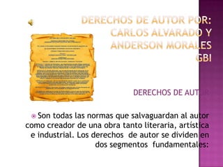 DERECHOS DE AUTOR POR:CARLOS ALVARADO Y ANDERSON MORALESGBI DERECHOS DE AUTOR Son todas las normas que salvaguardan al autor como creador de una obra tanto literaria, artística e industrial. Los derechos  de autor se dividen en dos segmentos  fundamentales: 