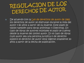 REGULACIONDE LOS DERECHOS DE AUTORDe acuerdo con la Ley de derechos de autor de 1982 los derechos de autor se disfrutan durante la vida del autor y 80 años a partir de su muerte. Este plazo es válido también para obras anónimas y colectivas. En caso de obras de autores múltiples el plazo se cuenta desde la muerte del último autor. En el caso de obras cuyo autor sea una persona jurídica o de derecho público el derecho de autor está vigente solamente 30 años a partir de la fecha de publicación.