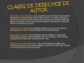 CLASES DE DERECHOS DE AUTORDerechos patrimoniales: son aquellos que permiten de manera exclusiva la explotación de la obra hasta un plazo contado a partir de la muerte del último de los autores, posteriormente pasan a formar parte del dominio público pudiendo cualquier persona explotar la obra.Derechos morales: son aquellos ligados al autor de manera permanente y son irrenunciables e imprescriptibles.Derechos conexos: son aquellos que protegen a personas distintas al autor, como pueden ser los artistas, intérpretes, traductores, editores, productores, etc.Derechos de reproducción : es un fundamento legal que permite al autor de la obra impedir a terceros efectuar copias o reproducciones de sus obras.