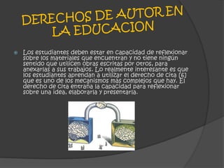 DERECHOS DE AUTOR EN LA EDUCACIONLos estudiantes deben estar en capacidad de reflexionar sobre los materiales que encuentran y no tiene ningún sentido que utilicen obras escritas por otros, para anexarlas a sus trabajos. Lo realmente interesante es que los estudiantes aprendan a utilizar el derecho de cita [6] que es uno de los mecanismos más complejos que hay. El derecho de cita entraña la capacidad para reflexionar sobre una idea, elaborarla y presentarla.