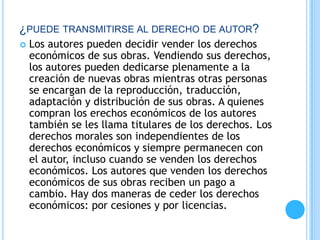 ¿PUEDE TRANSMITIRSE AL DERECHO DE AUTOR?
 Los autores pueden decidir vender los derechos
económicos de sus obras. Vendiendo sus derechos,
los autores pueden dedicarse plenamente a la
creación de nuevas obras mientras otras personas
se encargan de la reproducción, traducción,
adaptación y distribución de sus obras. A quienes
compran los erechos económicos de los autores
también se les llama titulares de los derechos. Los
derechos morales son independientes de los
derechos económicos y siempre permanecen con
el autor, incluso cuando se venden los derechos
económicos. Los autores que venden los derechos
económicos de sus obras reciben un pago a
cambio. Hay dos maneras de ceder los derechos
económicos: por cesiones y por licencias.
 