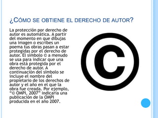 ¿CÓMO SE OBTIENE EL DERECHO DE AUTOR?
La protección por derecho de
autor es automática. A partir
del momento en que dibujas
una imagen o escribes un
poema tus obras pasan a estar
protegidas por el derecho de
autor. El símbolo © a menudo
se usa para indicar que una
obra está protegida por el
derecho de autor. A
continuación del símbolo se
incluye el nombre del
propietario de los derechos de
autor y el año en el que la
obra fue creada. Por ejemplo,
“© OMPI, 2007” indicaría una
publicación de la OMPI
producida en el año 2007.
 