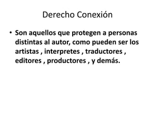 Derecho Conexión
• Son aquellos que protegen a personas
  distintas al autor, como pueden ser los
  artistas , interpretes , traductores ,
  editores , productores , y demás.
 