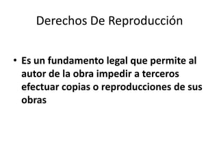 Derechos De Reproducción

• Es un fundamento legal que permite al
  autor de la obra impedir a terceros
  efectuar copias o reproducciones de sus
  obras
 