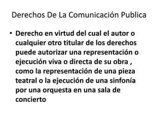 Derechos De La Comunicación Publica

• Derecho en virtud del cual el autor o
  cualquier otro titular de los derechos
  puede autorizar una representación o
  ejecución viva o directa de su obra ,
  como la representación de una pieza
  teatral o la ejecución de una sinfonía
  por una orquesta en una sala de
  concierto
 