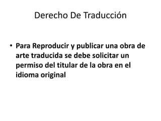 Derecho De Traducción


• Para Reproducir y publicar una obra de
  arte traducida se debe solicitar un
  permiso del titular de la obra en el
  idioma original
 