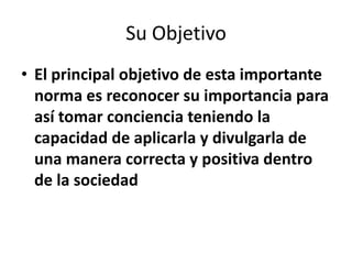 Su Objetivo
• El principal objetivo de esta importante
  norma es reconocer su importancia para
  así tomar conciencia teniendo la
  capacidad de aplicarla y divulgarla de
  una manera correcta y positiva dentro
  de la sociedad
 
