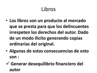 Libros
• Los libros son un producto al mercado
  que se presta para que los delincuentes
  irrespeten los derechos del autor. Dado
  de un modo ilícito generando copias
  ordinarias del original.
• Algunas de estas consecuencias de esto
  son :
 Generar desequilibrio financiero del
  autor
 
