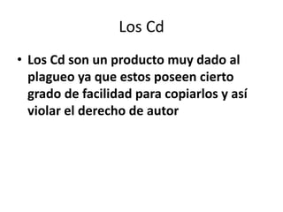 Los Cd
• Los Cd son un producto muy dado al
  plagueo ya que estos poseen cierto
  grado de facilidad para copiarlos y así
  violar el derecho de autor
 