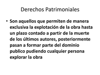 Derechos Patrimoniales
• Son aquellos que permiten de manera
  exclusiva la explotación de la obra hasta
  un plazo contado a partir de la muerte
  de los últimos autores, posteriormente
  pasan a formar parte del dominio
  publico pudiendo cualquier persona
  explorar la obra
 