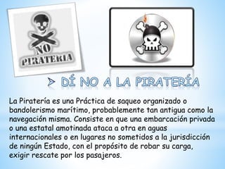 La Piratería es una Práctica de saqueo organizado o
bandolerismo marítimo, probablemente tan antigua como la
navegación misma. Consiste en que una embarcación privada
o una estatal amotinada ataca a otra en aguas
internacionales o en lugares no sometidos a la jurisdicción
de ningún Estado, con el propósito de robar su carga,
exigir rescate por los pasajeros.
 