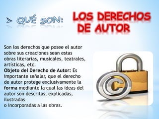 Son los derechos que posee el autor
sobre sus creaciones sean estas
obras literarias, musicales, teatrales,
artísticas, etc.
Objeto del Derecho de Autor: Es
importante señalar, que el derecho
de autor protege exclusivamente la
forma mediante la cual las ideas del
autor son descritas, explicadas,
ilustradas
o incorporadas a las obras.
 