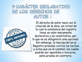 El derecho de autor nace con la
creación de la obra, en virtud de
lo cual la existencia del registro
tiene un valor meramente
declarativo y no constitutivo, por
lo que no es obligatorio sino opcional.
Sin embargo, la inscripción en el
Registro presume ciertos los hechos
y actos que en él consten, los cuales
podrán ser oponibles a terceros,
salvo prueba en contrario.
 