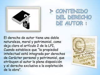 El derecho de autor tiene una doble
naturaleza, moral y patrimonial, como
deja claro el artículo 2 de la LPI,
Cuando establece que “la propiedad
intelectual está integrada por derechos
de Carácter personal y patrimonial, que
atribuyen al autor la plena disposición
y el derecho exclusivo a la explotación
de la obra”.
 