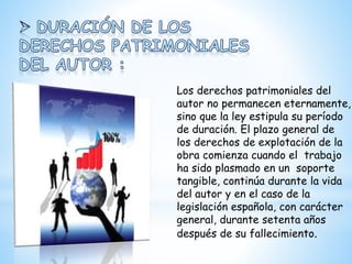 Los derechos patrimoniales del
autor no permanecen eternamente,
sino que la ley estipula su período
de duración. El plazo general de
los derechos de explotación de la
obra comienza cuando el trabajo
ha sido plasmado en un soporte
tangible, continúa durante la vida
del autor y en el caso de la
legislación española, con carácter
general, durante setenta años
después de su fallecimiento.
 