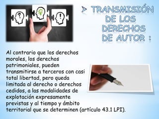 Al contrario que los derechos
morales, los derechos
patrimoniales, pueden
transmitirse a terceros con casi
total libertad, pero queda
limitada al derecho o derechos
cedidos, a las modalidades de
explotación expresamente
previstas y al tiempo y ámbito
territorial que se determinen (artículo 43.1 LPI).
 